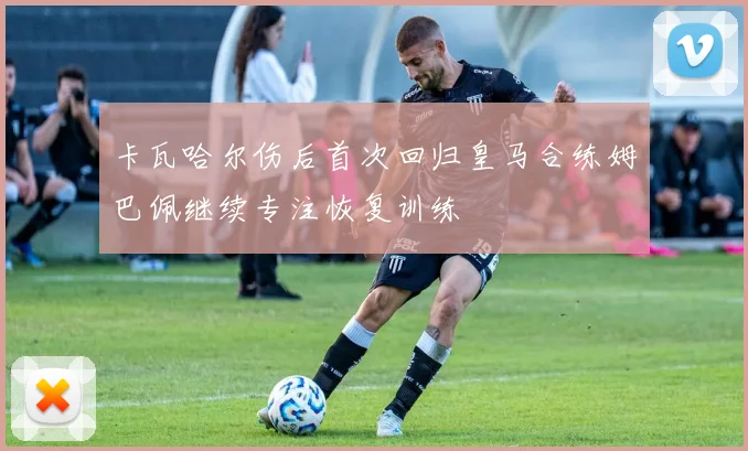 卡瓦哈尔伤后首次回归皇马合练姆巴佩继续专注恢复训练