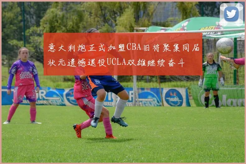 意大利炮正式加盟CBA旧将聚集同届状元遗憾退役UCLA双雄继续奋斗