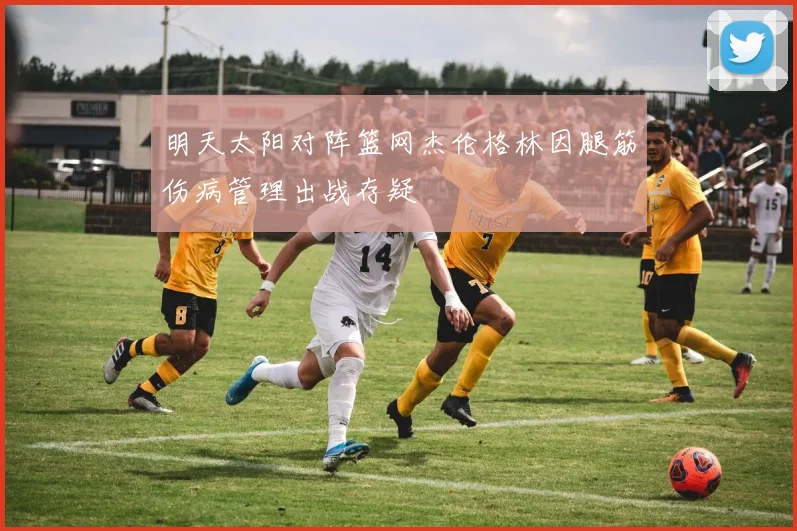 明天太阳对阵篮网杰伦格林因腿筋伤病管理出战存疑