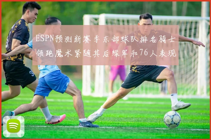 ESPN预测新赛季东部球队排名骑士领跑魔术紧随其后绿军和76人表现各异