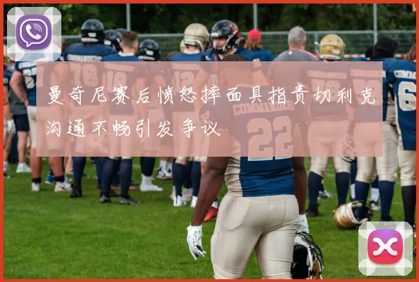 曼奇尼赛后愤怒摔面具指责切利克沟通不畅引发争议