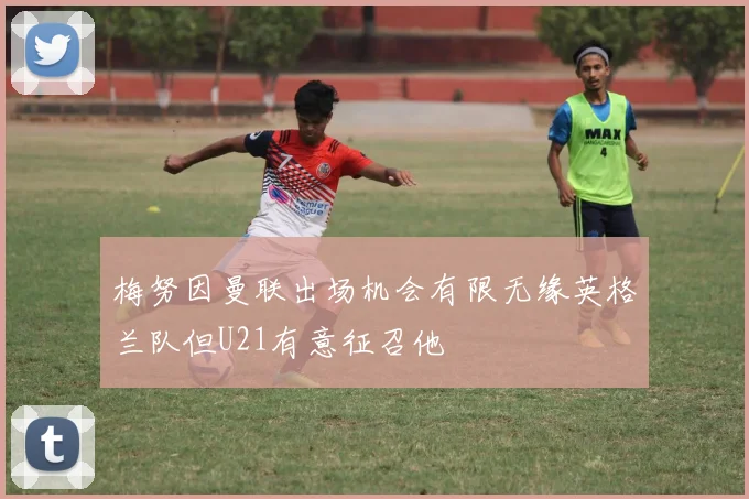 梅努因曼联出场机会有限无缘英格兰队但U21有意征召他