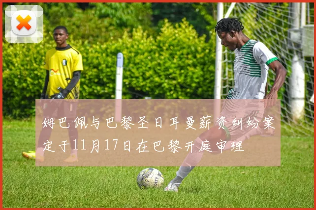 姆巴佩与巴黎圣日耳曼薪资纠纷案定于11月17日在巴黎开庭审理