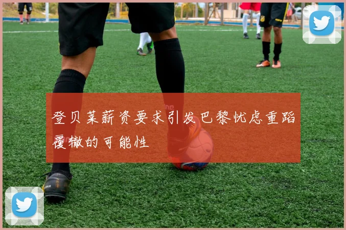 登贝莱薪资要求引发巴黎忧虑重蹈覆辙的可能性