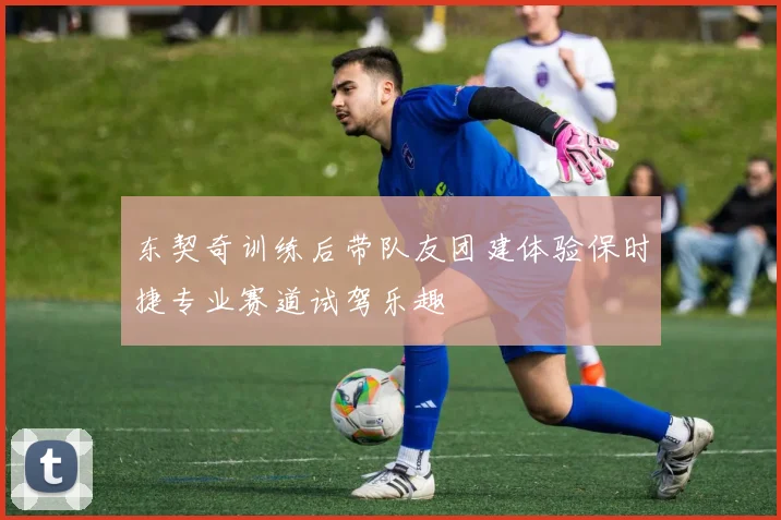 东契奇训练后带队友团建体验保时捷专业赛道试驾乐趣