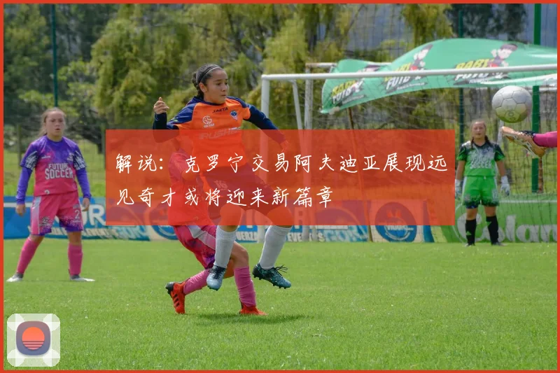 解说：克罗宁交易阿夫迪亚展现远见奇才或将迎来新篇章