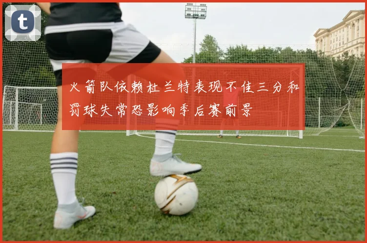 火箭队依赖杜兰特表现不佳三分和罚球失常恐影响季后赛前景