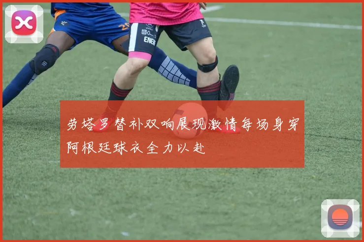 劳塔罗替补双响展现激情每场身穿阿根廷球衣全力以赴