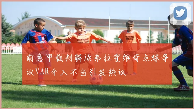 前意甲裁判解读弗拉霍维奇点球争议VAR介入不当引发热议