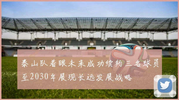 泰山队着眼未来成功续约三名球员至2030年展现长远发展战略