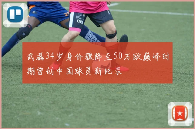 武磊34岁身价骤降至50万欧巅峰时期曾创中国球员新纪录