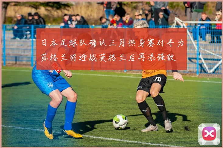 日本足球队确认三月热身赛对手为苏格兰将迎战英格兰后再添强敌