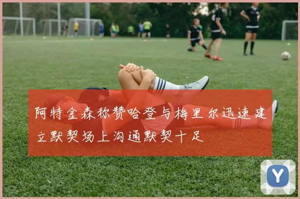 阿特金森称赞哈登与梅里尔迅速建立默契场上沟通默契十足