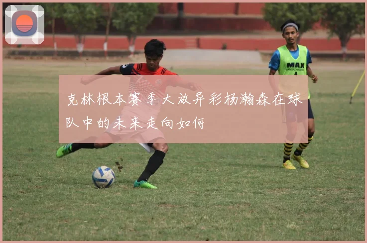 克林根本赛季大放异彩杨瀚森在球队中的未来走向如何