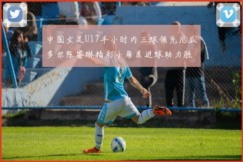 中国女足U17半小时内三球领先厄瓜多尔陈睿琳精彩小角度进球助力胜利