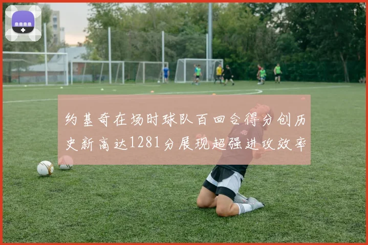 约基奇在场时球队百回合得分创历史新高达1281分展现超强进攻效率
