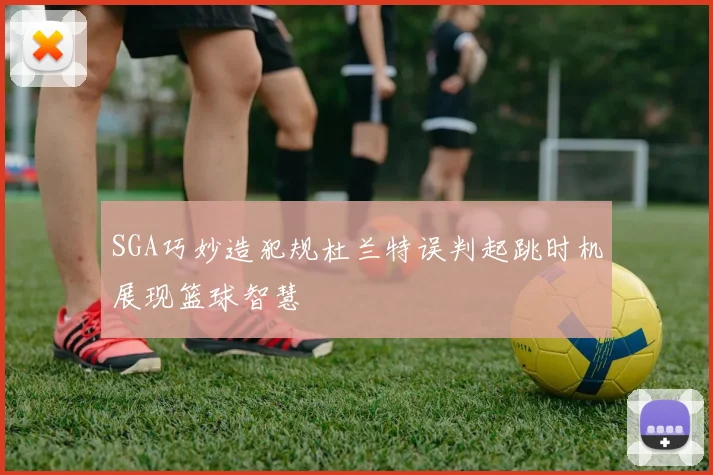 SGA巧妙造犯规杜兰特误判起跳时机展现篮球智慧