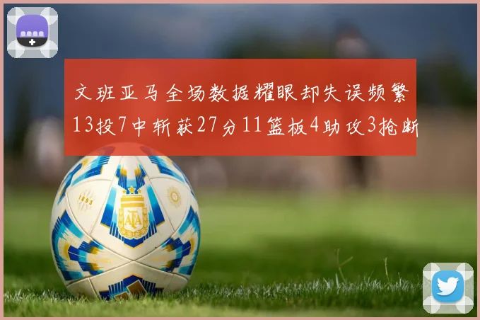 文班亚马全场数据耀眼却失误频繁13投7中斩获27分11篮板4助攻3抢断1盖帽