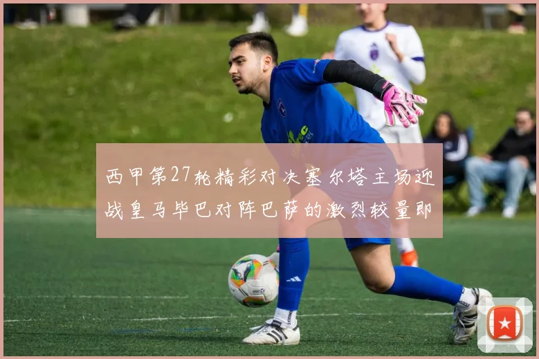 西甲第27轮精彩对决塞尔塔主场迎战皇马毕巴对阵巴萨的激烈较量即将上演