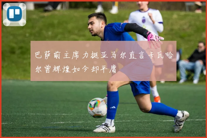 巴萨前主席力挺亚马尔直言卡瓦哈尔曾辉煌如今却平庸