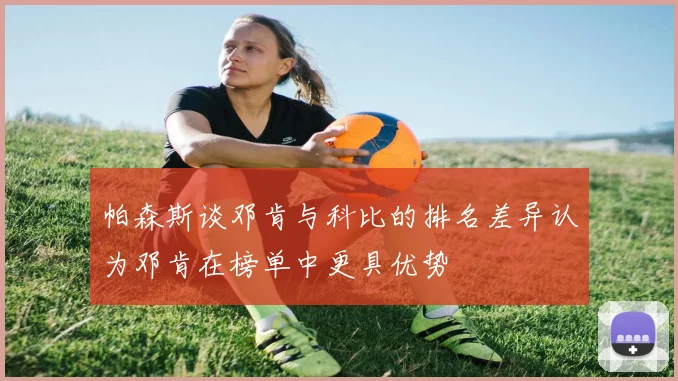 帕森斯谈邓肯与科比的排名差异认为邓肯在榜单中更具优势