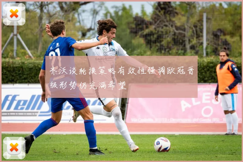 齐沃谈轮换策略有效性强调欧冠晋级形势仍充满希望