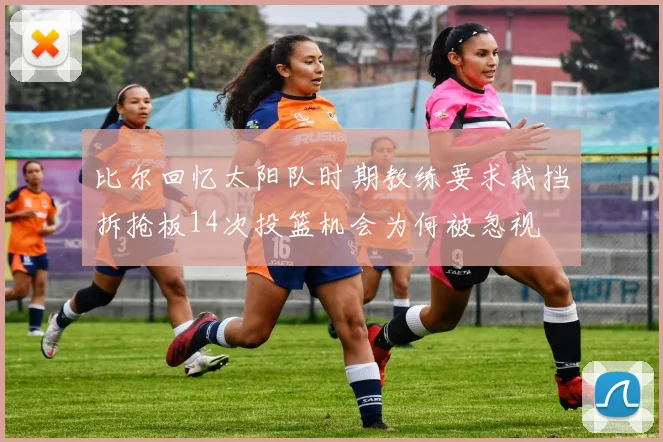 比尔回忆太阳队时期教练要求我挡拆抢板14次投篮机会为何被忽视