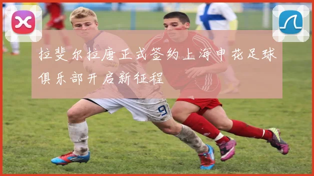 拉斐尔拉唐正式签约上海申花足球俱乐部开启新征程