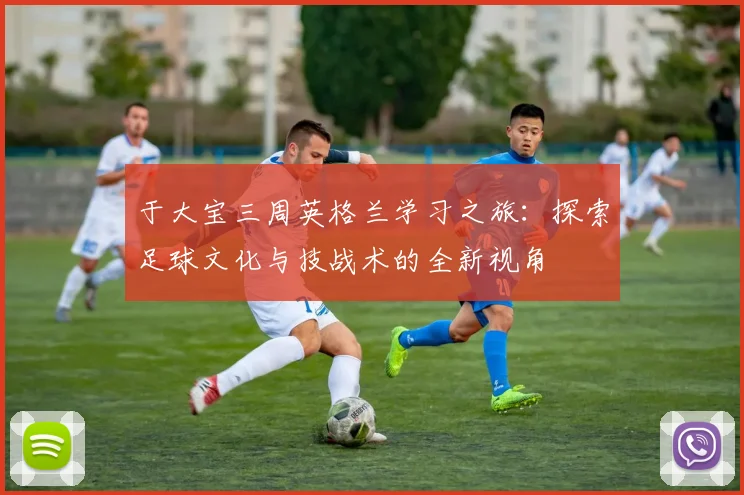 于大宝三周英格兰学习之旅：探索足球文化与技战术的全新视角