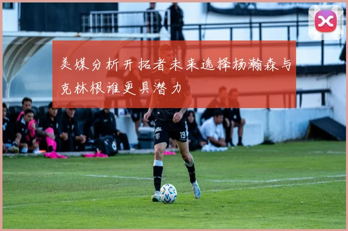 美媒分析开拓者未来选择杨瀚森与克林根谁更具潜力