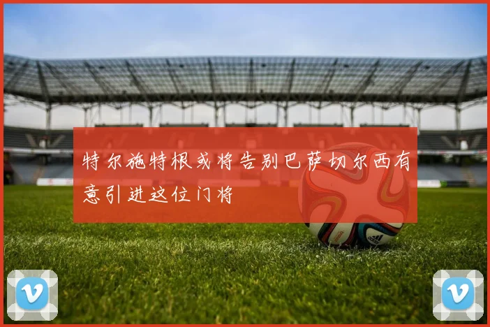 特尔施特根或将告别巴萨切尔西有意引进这位门将