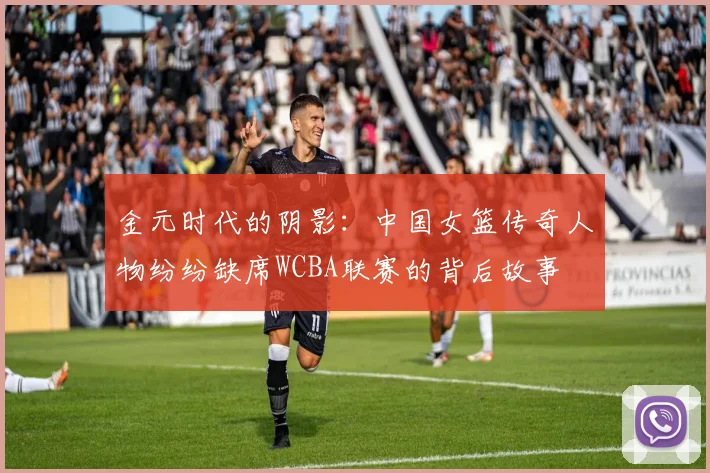 金元时代的阴影:中国女篮传奇人物纷纷缺席WCBA联赛的背后故事