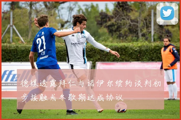 德媒透露拜仁与诺伊尔续约谈判初步接触或冬歇期达成协议