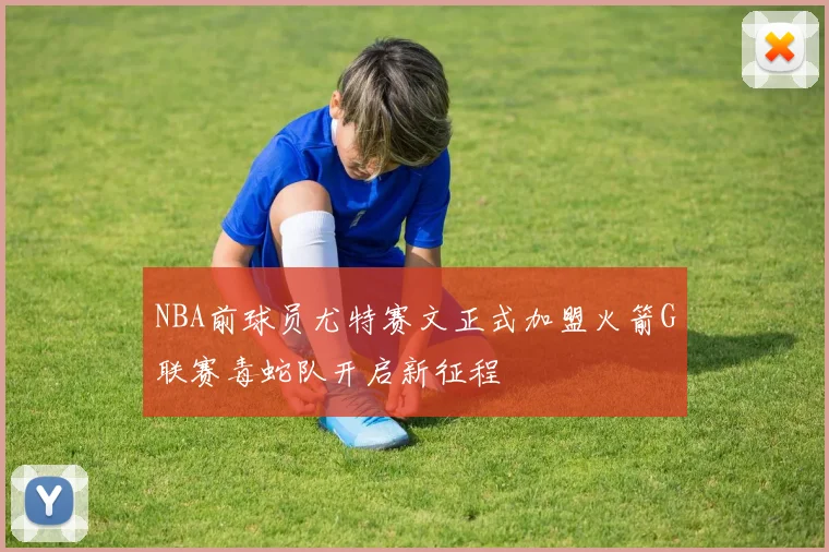 NBA前球员尤特赛文正式加盟火箭G联赛毒蛇队开启新征程