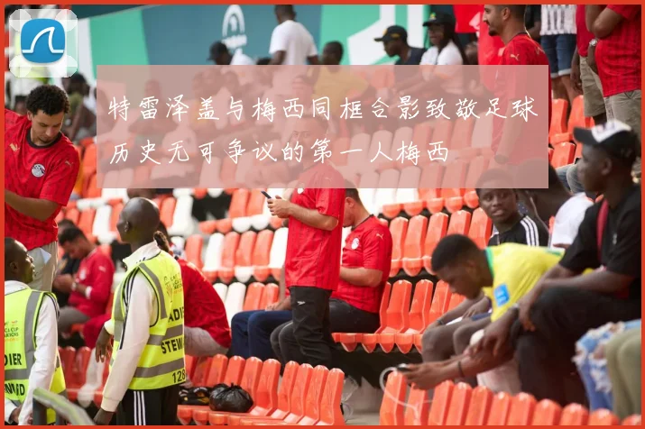 特雷泽盖与梅西同框合影致敬足球历史无可争议的第一人梅西