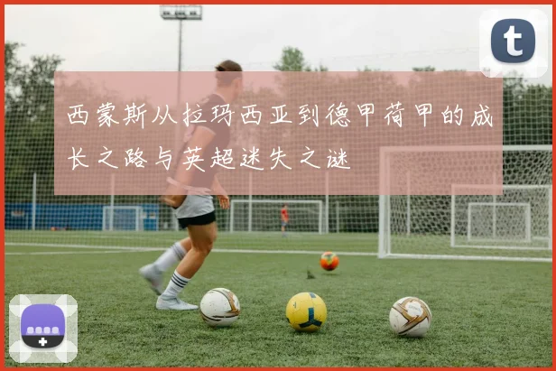 西蒙斯从拉玛西亚到德甲荷甲的成长之路与英超迷失之谜