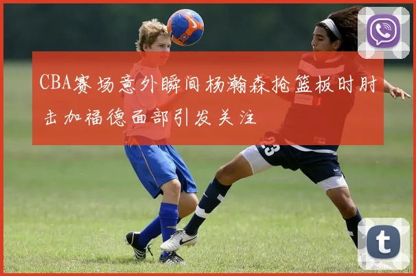 CBA赛场意外瞬间杨瀚森抢篮板时肘击加福德面部引发关注