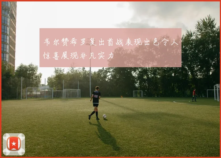 韦尔赞希罗复出首战表现出色令人惊喜展现非凡实力