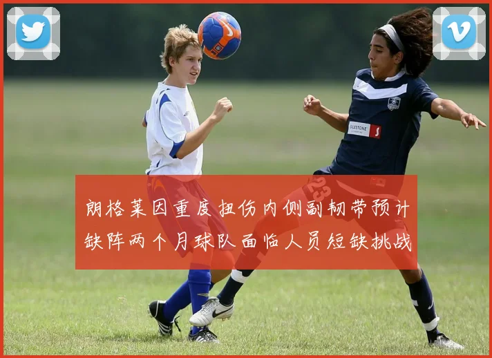 朗格莱因重度扭伤内侧副韧带预计缺阵两个月球队面临人员短缺挑战